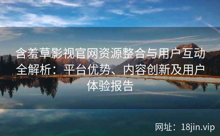 含羞草影视官网资源整合与用户互动全解析：平台优势、内容创新及用户体验报告