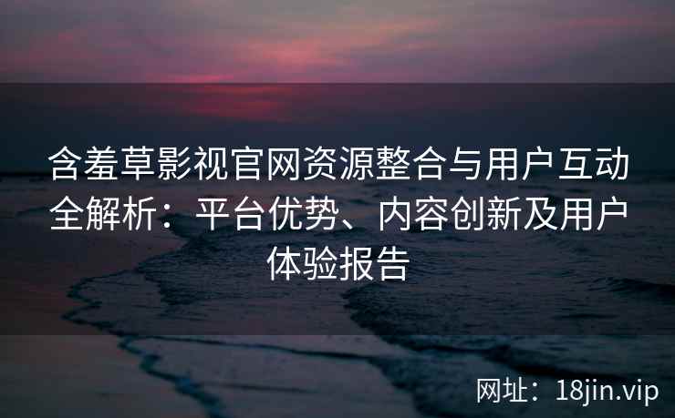 含羞草影视官网资源整合与用户互动全解析：平台优势、内容创新及用户体验报告