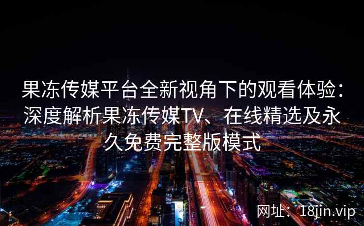 果冻传媒平台全新视角下的观看体验：深度解析果冻传媒TV、在线精选及永久免费完整版模式