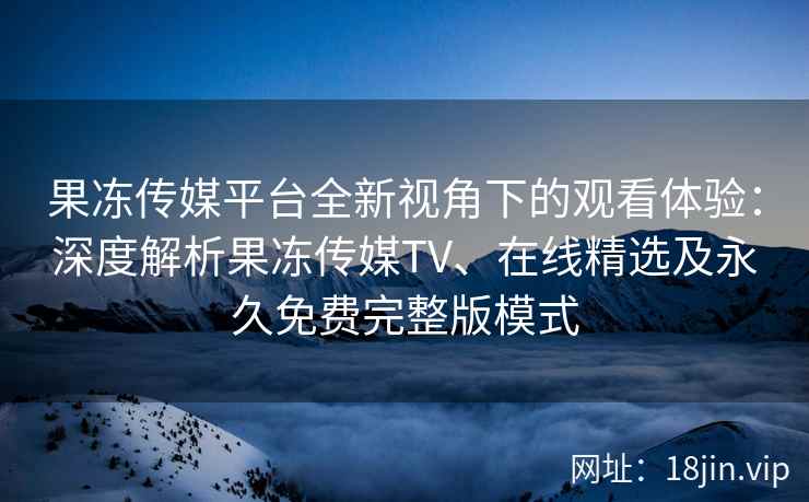 果冻传媒平台全新视角下的观看体验：深度解析果冻传媒TV、在线精选及永久免费完整版模式