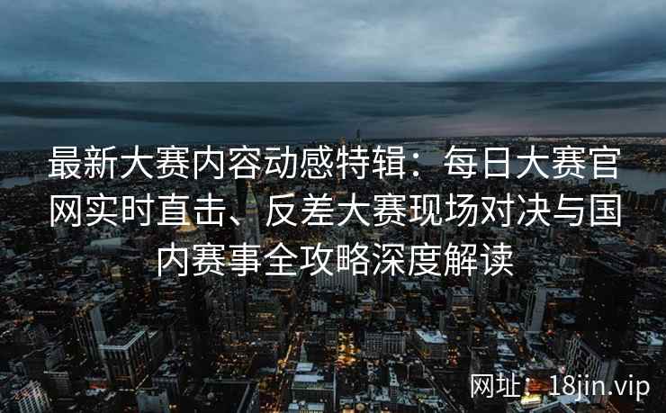 最新大赛内容动感特辑：每日大赛官网实时直击、反差大赛现场对决与国内赛事全攻略深度解读