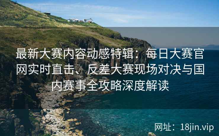 最新大赛内容动感特辑：每日大赛官网实时直击、反差大赛现场对决与国内赛事全攻略深度解读