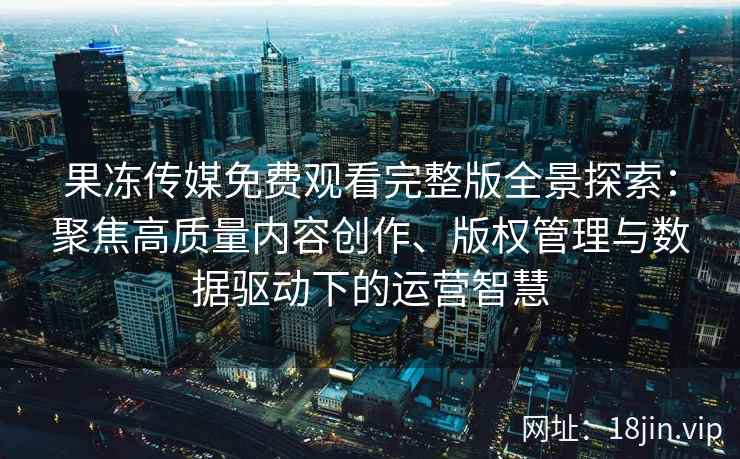 果冻传媒免费观看完整版全景探索：聚焦高质量内容创作、版权管理与数据驱动下的运营智慧