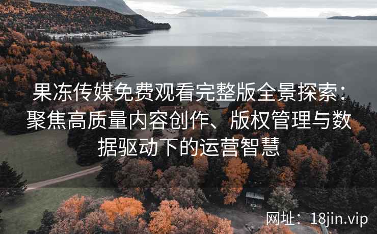 果冻传媒免费观看完整版全景探索：聚焦高质量内容创作、版权管理与数据驱动下的运营智慧