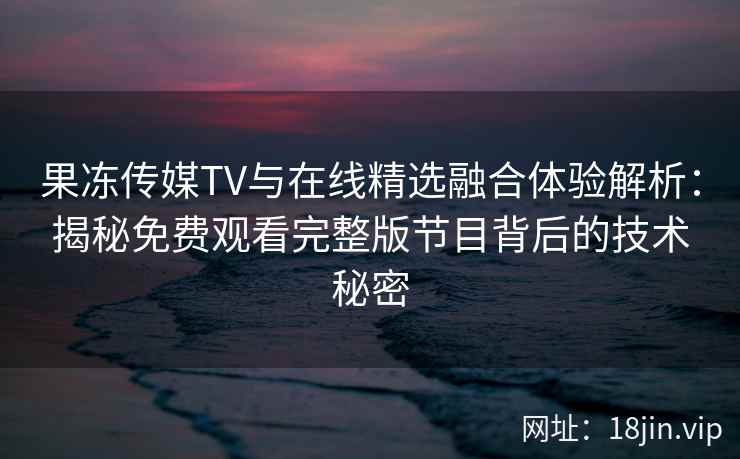果冻传媒TV与在线精选融合体验解析：揭秘免费观看完整版节目背后的技术秘密