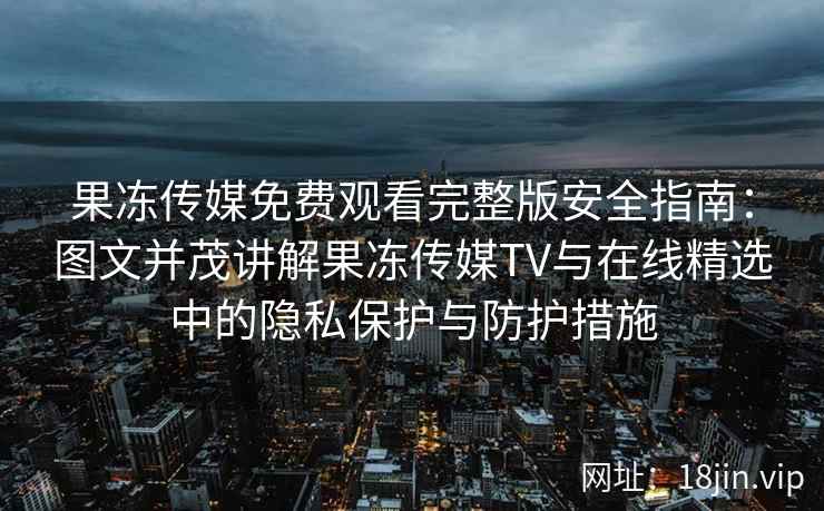 果冻传媒免费观看完整版安全指南：图文并茂讲解果冻传媒TV与在线精选中的隐私保护与防护措施