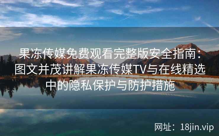 果冻传媒免费观看完整版安全指南：图文并茂讲解果冻传媒TV与在线精选中的隐私保护与防护措施