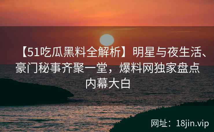 【51吃瓜黑料全解析】明星与夜生活、豪门秘事齐聚一堂，爆料网独家盘点内幕大白