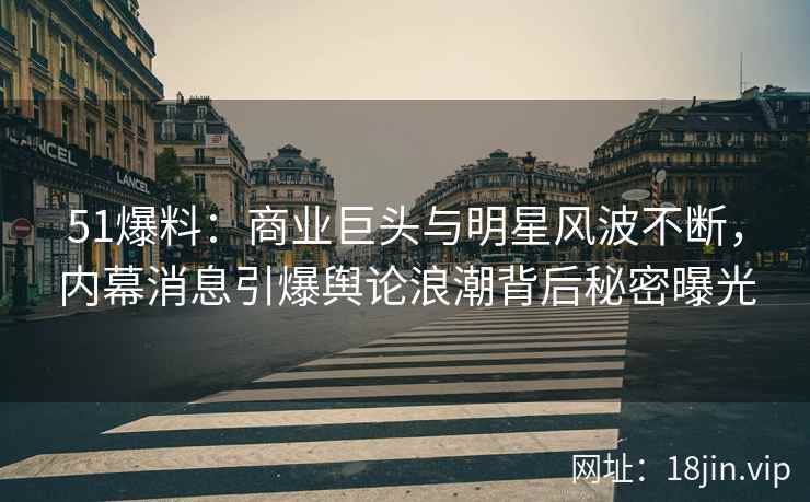 51爆料：商业巨头与明星风波不断，内幕消息引爆舆论浪潮背后秘密曝光