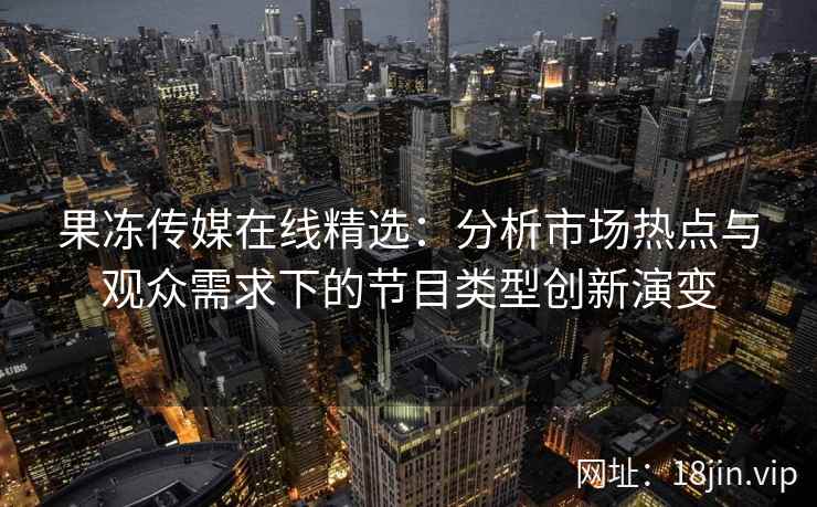果冻传媒在线精选：分析市场热点与观众需求下的节目类型创新演变