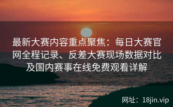 最新大赛内容重点聚焦：每日大赛官网全程记录、反差大赛现场数据对比及国内赛事在线免费观看详解