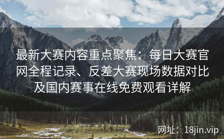 最新大赛内容重点聚焦：每日大赛官网全程记录、反差大赛现场数据对比及国内赛事在线免费观看详解