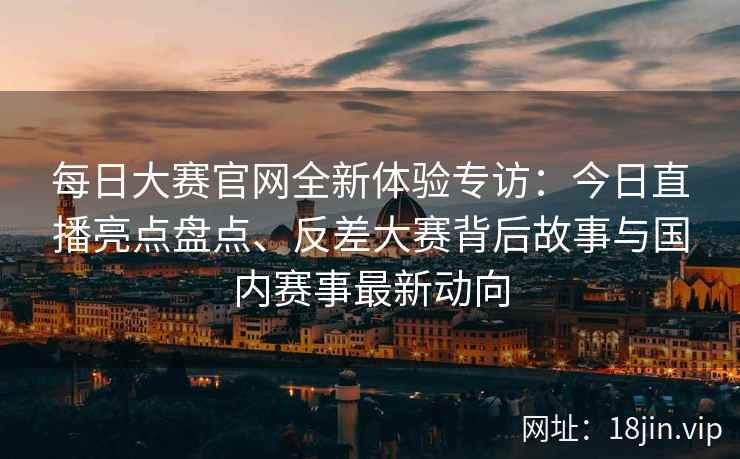 每日大赛官网全新体验专访：今日直播亮点盘点、反差大赛背后故事与国内赛事最新动向