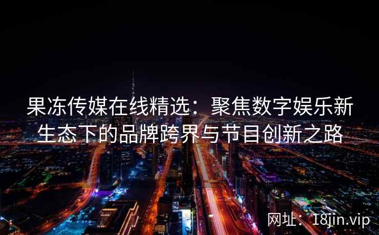 果冻传媒在线精选：聚焦数字娱乐新生态下的品牌跨界与节目创新之路