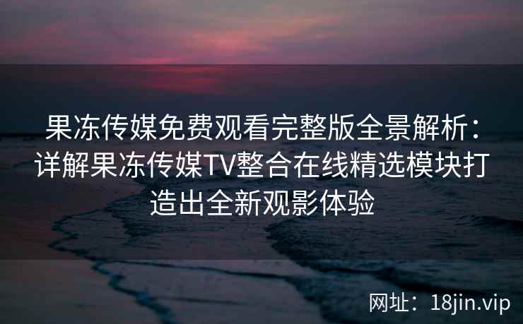 果冻传媒免费观看完整版全景解析：详解果冻传媒TV整合在线精选模块打造出全新观影体验