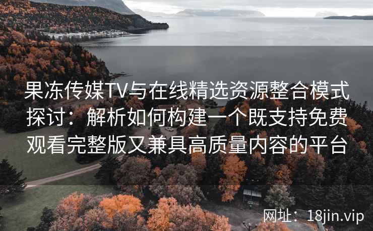 果冻传媒TV与在线精选资源整合模式探讨：解析如何构建一个既支持免费观看完整版又兼具高质量内容的平台