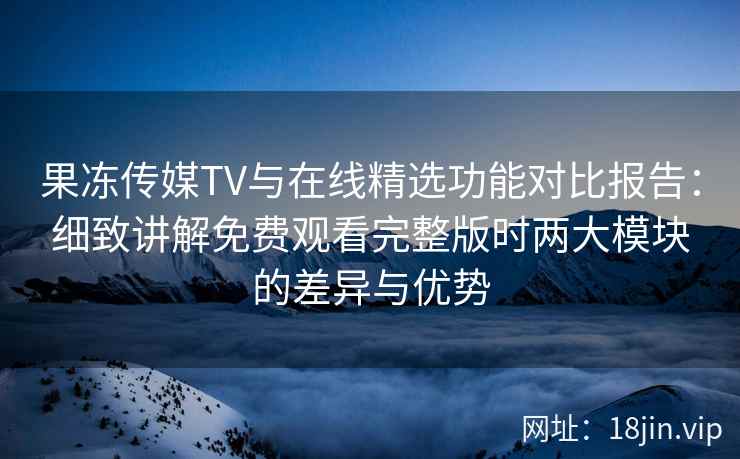 果冻传媒TV与在线精选功能对比报告：细致讲解免费观看完整版时两大模块的差异与优势