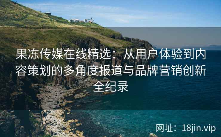 果冻传媒在线精选：从用户体验到内容策划的多角度报道与品牌营销创新全纪录