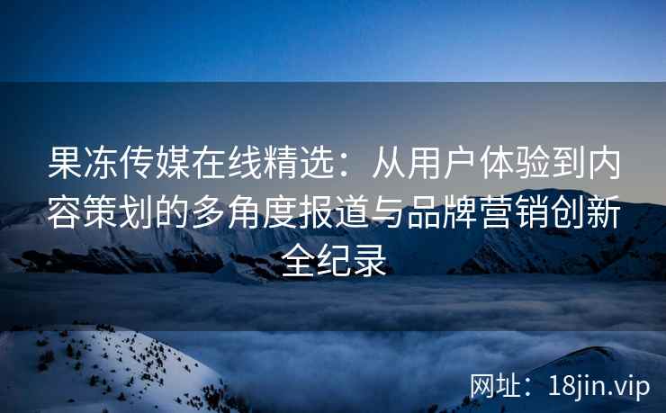 果冻传媒在线精选：从用户体验到内容策划的多角度报道与品牌营销创新全纪录