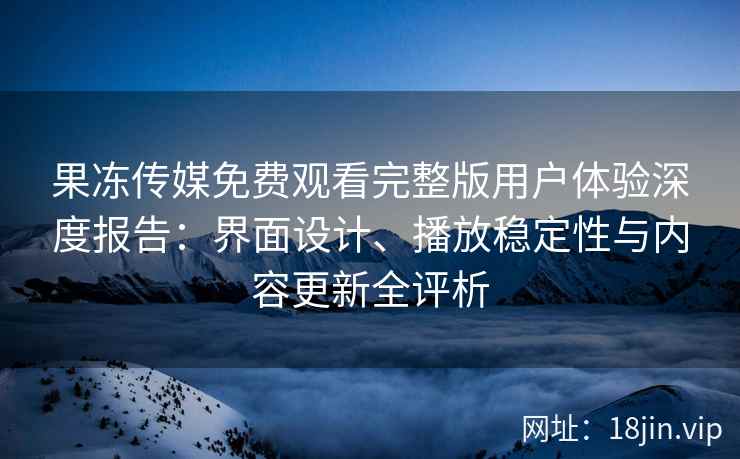 果冻传媒免费观看完整版用户体验深度报告：界面设计、播放稳定性与内容更新全评析
