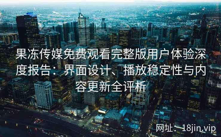 果冻传媒免费观看完整版用户体验深度报告：界面设计、播放稳定性与内容更新全评析