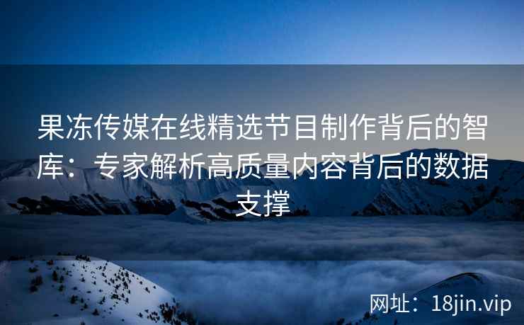 果冻传媒在线精选节目制作背后的智库：专家解析高质量内容背后的数据支撑