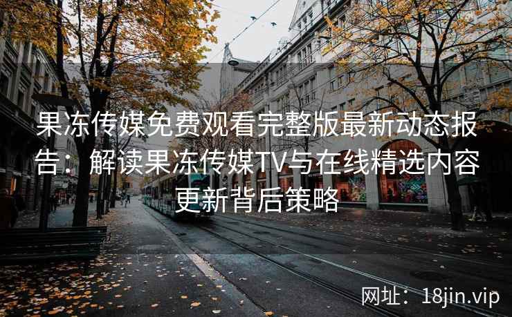 果冻传媒免费观看完整版最新动态报告：解读果冻传媒TV与在线精选内容更新背后策略