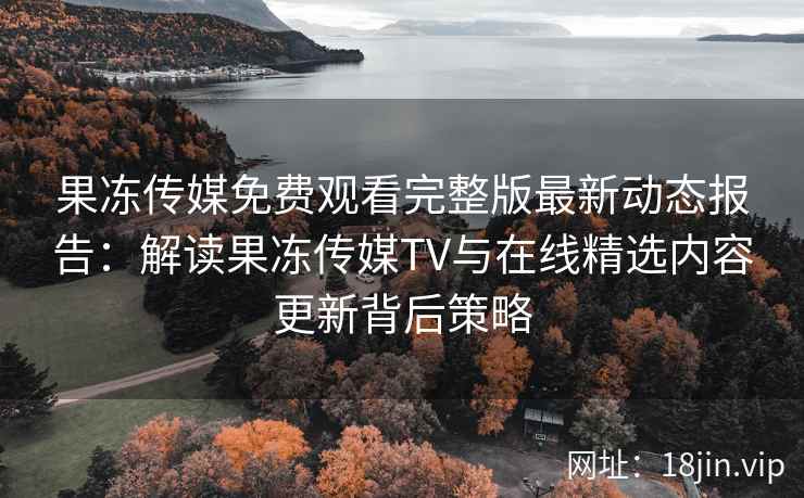 果冻传媒免费观看完整版最新动态报告：解读果冻传媒TV与在线精选内容更新背后策略