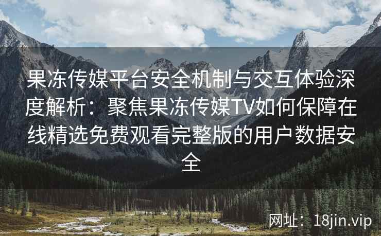 果冻传媒平台安全机制与交互体验深度解析:聚焦果冻传媒TV如何保障在线精选免费观看完整版的用户数据安全