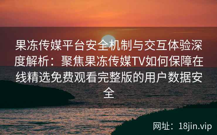 果冻传媒平台安全机制与交互体验深度解析：聚焦果冻传媒TV如何保障在线精选免费观看完整版的用户数据安全