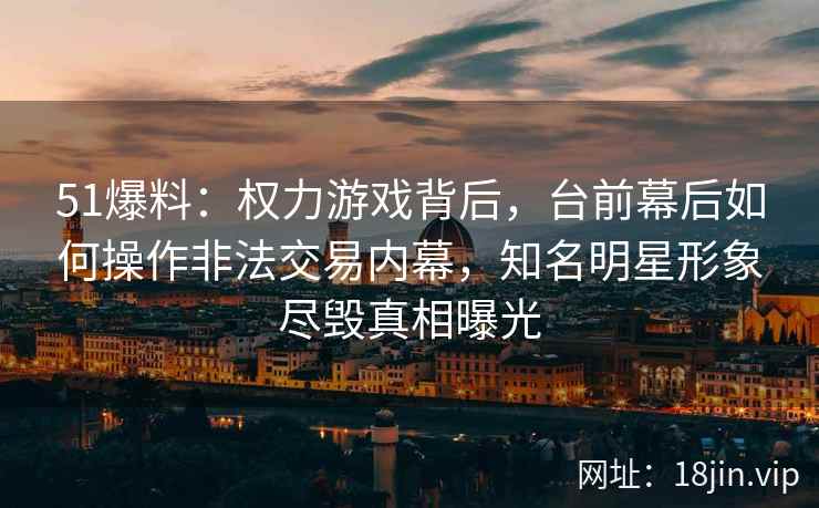 51爆料：权力游戏背后，台前幕后如何操作非法交易内幕，知名明星形象尽毁真相曝光