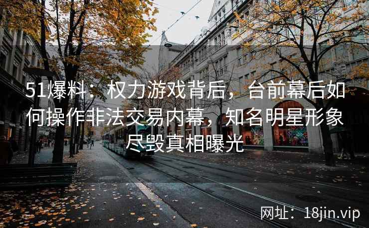 51爆料：权力游戏背后，台前幕后如何操作非法交易内幕，知名明星形象尽毁真相曝光