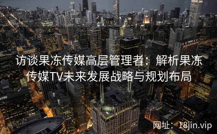 访谈果冻传媒高层管理者：解析果冻传媒TV未来发展战略与规划布局