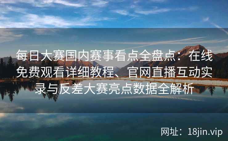 每日大赛国内赛事看点全盘点：在线免费观看详细教程、官网直播互动实录与反差大赛亮点数据全解析