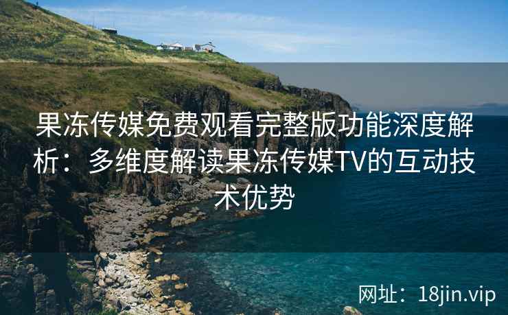 果冻传媒免费观看完整版功能深度解析：多维度解读果冻传媒TV的互动技术优势