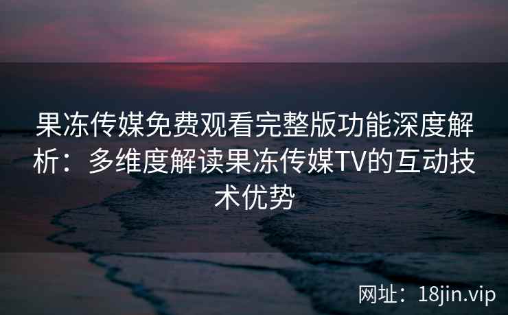 果冻传媒免费观看完整版功能深度解析：多维度解读果冻传媒TV的互动技术优势