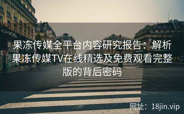 果冻传媒全平台内容研究报告：解析果冻传媒TV在线精选及免费观看完整版的背后密码