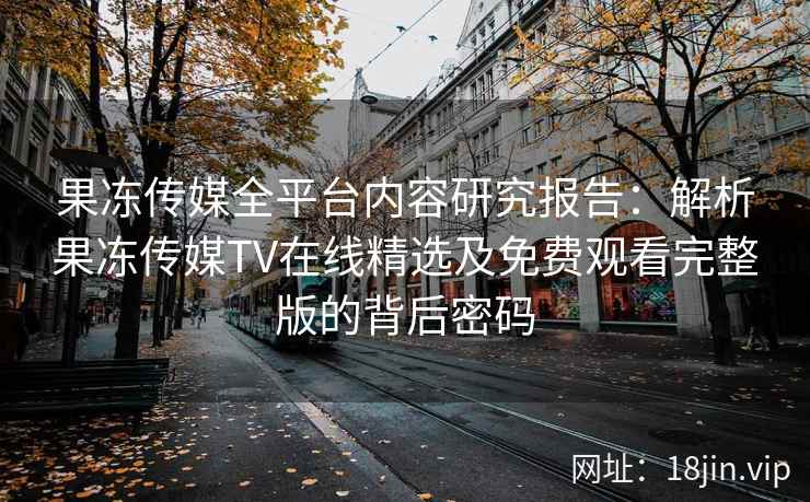 果冻传媒全平台内容研究报告：解析果冻传媒TV在线精选及免费观看完整版的背后密码