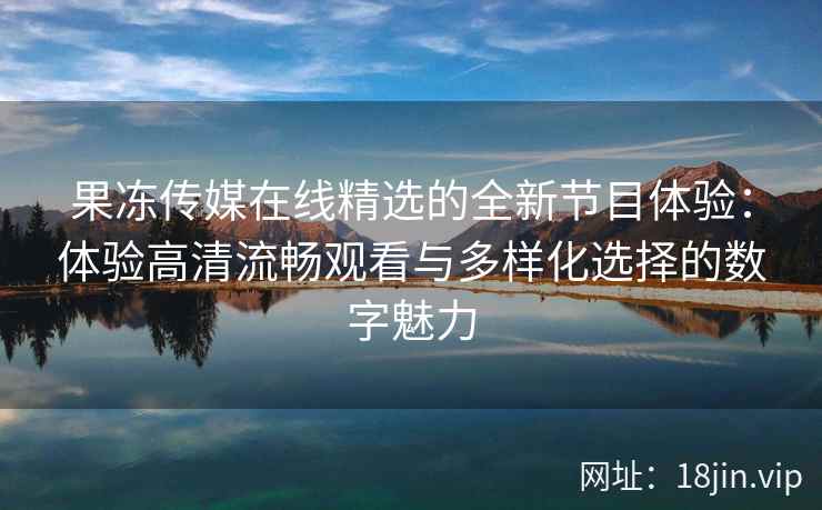 果冻传媒在线精选的全新节目体验：体验高清流畅观看与多样化选择的数字魅力