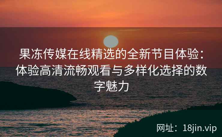 果冻传媒在线精选的全新节目体验：体验高清流畅观看与多样化选择的数字魅力