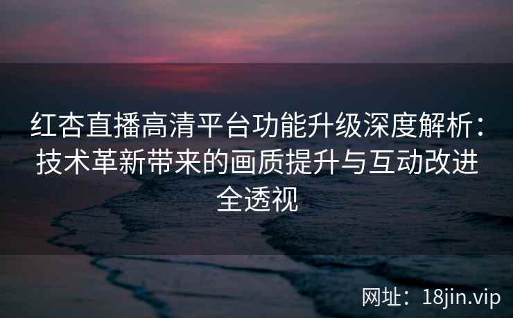 红杏直播高清平台功能升级深度解析：技术革新带来的画质提升与互动改进全透视