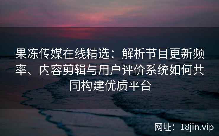 果冻传媒在线精选：解析节目更新频率、内容剪辑与用户评价系统如何共同构建优质平台
