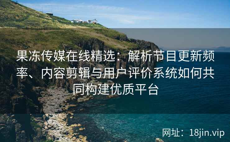 果冻传媒在线精选：解析节目更新频率、内容剪辑与用户评价系统如何共同构建优质平台