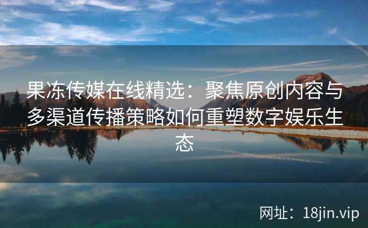 果冻传媒在线精选：聚焦原创内容与多渠道传播策略如何重塑数字娱乐生态