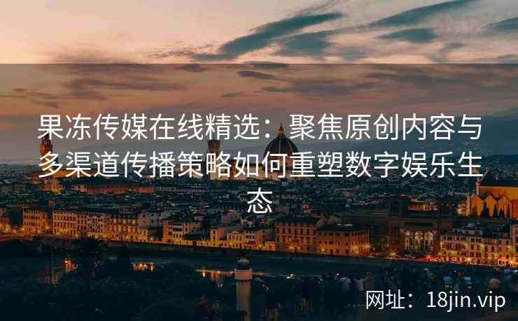 果冻传媒在线精选：聚焦原创内容与多渠道传播策略如何重塑数字娱乐生态