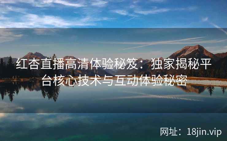 红杏直播高清体验秘笈：独家揭秘平台核心技术与互动体验秘密