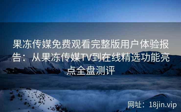 果冻传媒免费观看完整版用户体验报告：从果冻传媒TV到在线精选功能亮点全盘测评