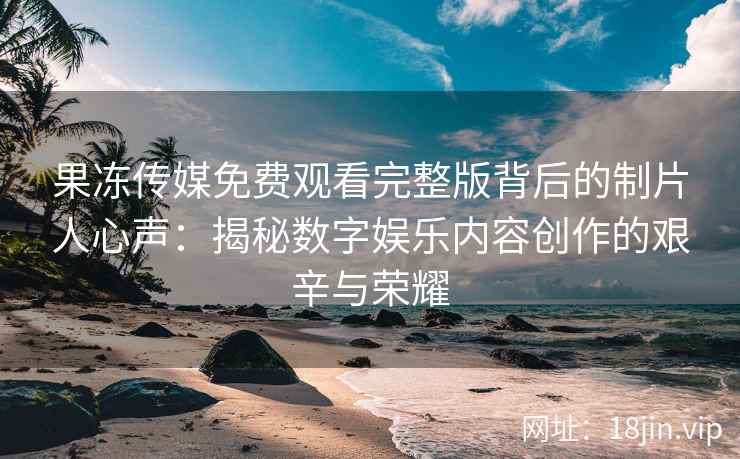 果冻传媒免费观看完整版背后的制片人心声：揭秘数字娱乐内容创作的艰辛与荣耀