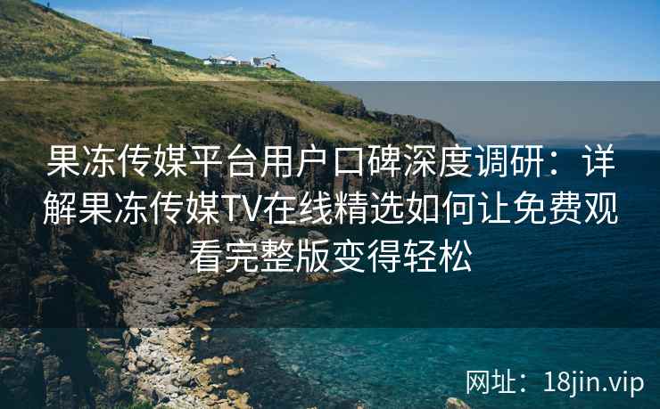 果冻传媒平台用户口碑深度调研：详解果冻传媒TV在线精选如何让免费观看完整版变得轻松
