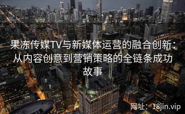 果冻传媒TV与新媒体运营的融合创新：从内容创意到营销策略的全链条成功故事